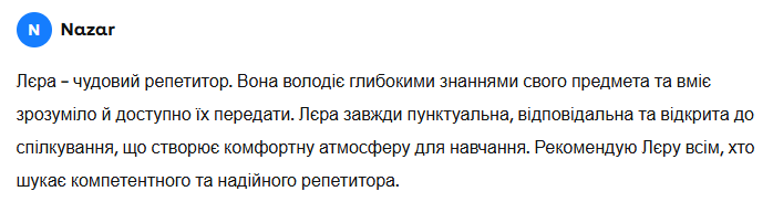 Назар: Лєра — чудовий репетитор. Вона володіє глибокими знаннями свого предмета та вміє зрозуміло й доступно їх передати. Лєра завжди пунктуальна, відповідальна та відкрита до спілкування, що створює комфортну атмосферу для навчання. Рекомендую Лєру всім, хто шукає компетентного та надійного репетитора